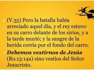 • (V.35) Pero la batalla había
arreciado aquel día, y el rey estuvo
en su carro delante de los sirios, y a
la tarde murió; y la sangre de la
herida corría por el fondo del carro.
• Debemos vestirnos de Jesús
(Ro.13:14a) sino vestíos del Señor
Jesucristo.
 