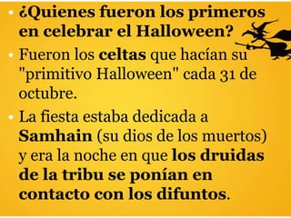 • ¿Quienes fueron los primeros
en celebrar el Halloween?
• Fueron los celtas que hacían su
"primitivo Halloween" cada 31 de
octubre.
• La fiesta estaba dedicada a
Samhain (su dios de los muertos)
y era la noche en que los druidas
de la tribu se ponían en
contacto con los difuntos.
 