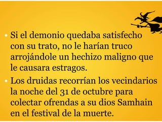 • Si el demonio quedaba satisfecho
con su trato, no le harían truco
arrojándole un hechizo maligno que
le causara estragos.
• Los druidas recorrían los vecindarios
la noche del 31 de octubre para
colectar ofrendas a su dios Samhain
en el festival de la muerte.
 