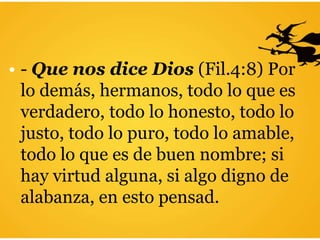 • - Que nos dice Dios (Fil.4:8) Por
lo demás, hermanos, todo lo que es
verdadero, todo lo honesto, todo lo
justo, todo lo puro, todo lo amable,
todo lo que es de buen nombre; si
hay virtud alguna, si algo digno de
alabanza, en esto pensad.
 
