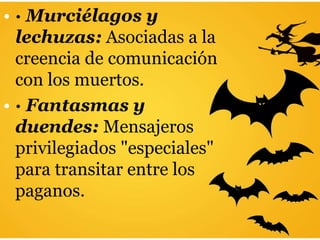 • · Murciélagos y
lechuzas: Asociadas a la
creencia de comunicación
con los muertos.
• · Fantasmas y
duendes: Mensajeros
privilegiados "especiales"
para transitar entre los
paganos.
 