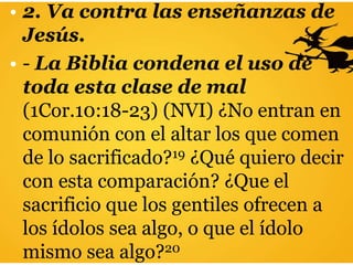 • 2. Va contra las enseñanzas de
Jesús.
• - La Biblia condena el uso de
toda esta clase de mal
(1Cor.10:18-23) (NVI) ¿No entran en
comunión con el altar los que comen
de lo sacrificado?19 ¿Qué quiero decir
con esta comparación? ¿Que el
sacrificio que los gentiles ofrecen a
los ídolos sea algo, o que el ídolo
mismo sea algo?20
 