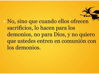 • No, sino que cuando ellos ofrecen
sacrificios, lo hacen para los
demonios, no para Dios, y no quiero
que ustedes entren en comunión con
los demonios.
 