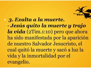 • 3. Exalta a la muerte.
- Jesús quito la muerte y trajo
la vida (2Tim.1:10) pero que ahora
ha sido manifestada por la aparición
de nuestro Salvador Jesucristo, el
cual quitó la muerte y sacó a luz la
vida y la inmortalidad por el
evangelio.
 