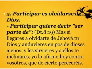 • 5. Participar es olvidarse de
Dios.
- Participar quiere decir "ser
parte de": (Dt.8:19) Mas si
llegares a olvidarte de Jehová tu
Dios y anduvieres en pos de dioses
ajenos, y les sirvieres y a ellos te
inclinares, yo lo afirmo hoy contra
vosotros, que de cierto pereceréis.
 