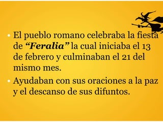 • El pueblo romano celebraba la fiesta
de “Feralia” la cual iniciaba el 13
de febrero y culminaban el 21 del
mismo mes.
• Ayudaban con sus oraciones a la paz
y el descanso de sus difuntos.
 