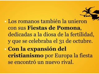 • Los romanos también la unieron
con sus Fiestas de Pomona,
dedicadas a la diosa de la fertilidad,
y que se celebraba el 31 de octubre.
• Con la expansión del
cristianismo por Europa la fiesta
se encontró un nuevo rival.
 
