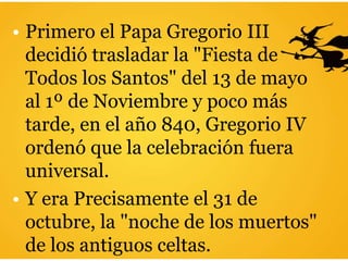 • Primero el Papa Gregorio III
decidió trasladar la "Fiesta de
Todos los Santos" del 13 de mayo
al 1º de Noviembre y poco más
tarde, en el año 840, Gregorio IV
ordenó que la celebración fuera
universal.
• Y era Precisamente el 31 de
octubre, la "noche de los muertos"
de los antiguos celtas.
 