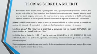 TEORIAS SOBRE LA MUERTE 
1. Los espiritus de los muertos andan vagando por los aires y que después se le presentan a los vivos. Eso 
no esta en la biblia ni Cristo lo predico, pero al diablo le conviene que usted crea eso, porque si usted 
cree eso puede empezar a invocar a los muertos si se le muere un familar y el diablo se le puede 
aparecer disfrazado de ese ser querido, entonces usted caera en el pecado de adoracion a los demonios. 
Salmos 91:14-15 Porque en mí ha puesto su amor, yo entonces lo libraré; lo exaltaré, porque ha conocido mi 
nombre. Me invocará, y le responderé; yo estaré con él en la angustia; lo rescataré y lo honraré; 
Levítico 19,31:" No recurran a espíritus y adivinos. No se hagan IMPUROS por 
consultarlos .Yo soy el Señor su Dios". 
La Biblia dice en Isaías 8, 19-22 , " que la gente que CONSULTA A LOS ESPÍRITUS DE LOS 
MUERTOS, irán de una parte a otra, oprimida , con hambre y no encontrará más que miseria y oscuridad, 
tinieblas y angustia". 
Único nombre que se puede invocar es el nombre de Cristo, nombre que sobrepasa todo nombre, Dios no es 
un Dios de muertos sino un Dios de vivos. 
 