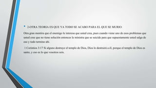 • 2-OTRA TEORIA ES QUE YA TODO SE ACABO PARA EL QUE SE MURIO: 
Otra gran mentira que el enemigo le interesa que usted crea, pues cuando viene uno de esos problemas que 
usted cree que no tiene solución entonces le ministra que se suicide para que supuestamente usted salga de 
eso y todo termine ahí. 
1 Corintios 3:17 Si alguno destruye el templo de Dios, Dios lo destruirá a él, porque el templo de Dios es 
santo, y eso es lo que vosotros sois. 
 