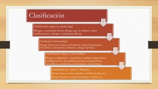 Clasificación
Clasificación según su estado legal
Drogas o sustancias licitas, drogas que se utilizan como
medicamento y drogas o sustancias ilícitas
Clasificación farmacológica
Drogas depresoras, drogas estimulantes, drogas alucinógenas ,
psicodélicos, disociativos, delirantes y drogas opioides.
Clasificación según su uso medico:
Drogas analgésicas, anestésicas, sedantes hipnóticas,
antidepresivas, anti parkinsonianas, antipsicóticas,
ansiolíticas, anoréxicas, euforizantes, nootropicas
Clasificación en « duras» y «blandas»
Drogas duras; cocaína opioides (morfina heroína etc.,)
Drogas blandas; cannabis marihuana y hachís, etc.
 