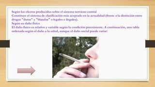 Según los efectos producidos sobre el sistema nervioso central
Constituye el sistema de clasificación más aceptado en la actualidad (frente a la distinción entre
drogas "duras" y "blandas" o legales e ilegales).
Según su daño físico
El daño físico es relativo y variable según la condición preexistente. A continuación, una tabla
ordenada según el daño a la salud, aunque el daño social puede variar:
 