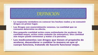 DEFINICION
• La respuesta verdadera es conocer los hechos reales y no consumir
drogas en primer lugar.
• Las Drogas son esencialmente venenos. La cantidad que se
consume determina su efecto.
• Una pequeña cantidad actúa como estimulante (te acelera). Una
cantidad mayor, actúa como sedante (te entorpece). Una cantidad
aún mayor puede envenenar y matar a la persona.
• Los medicamentos son drogas que tienen el propósito de
acelerar, desacelerar o cambiar la manera en que el
cuerpo funciona, tratando de hacerlo funcionar mejor.
 