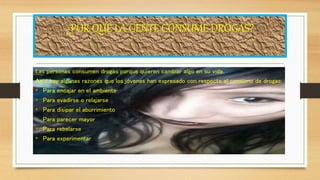 ¿POR QUÉ LA GENTE CONSUME DROGAS?
Las personas consumen drogas porque quieren cambiar algo en su vida.
Aquí hay algunas razones que los jóvenes han expresado con respecto al consumo de drogas:
• Para encajar en el ambiente
• Para evadirse o relajarse
• Para disipar el aburrimiento
• Para parecer mayor
• Para rebelarse
• Para experimentar
 