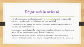 Drogas ante la sociedad
• . El adolescente, su familia, amistades y la comunidad donde se desarrolla
este son los principales perjudicados por esta actividad.
• Una crisis cultural, ya que los nuevos consumos parecen ser revestidos con
una etiqueta de modernidad
• La sociedad española percibe en crecimiento del problema de las drogas y se
sorprende de las nuevas drogas y formas de consumo
• Aparición a finales de los 60 la heroína es diferente a los conocidos se
extiende en los ambientes mas pobres y marginados de la sociedad española
 