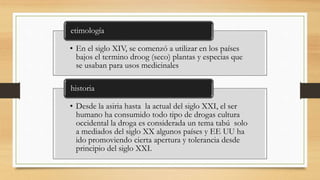 • En el siglo XIV, se comenzó a utilizar en los países
bajos el termino droog (seco) plantas y especias que
se usaban para usos medicinales
etimología
• Desde la asiria hasta la actual del siglo XXI, el ser
humano ha consumido todo tipo de drogas cultura
occidental la droga es considerada un tema tabú solo
a mediados del siglo XX algunos países y EE UU ha
ido promoviendo cierta apertura y tolerancia desde
principio del siglo XXI.
historia
 