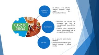 Cafeína y
tabaco
• El tabaco y la cafeína
pueden provocar cierto
grado de
farmacodependencia
alucinógenos
• Provocan un estado de
excitación del SNC e
hiperactividad autonómica
central
• cambios como : estado de
ánimo, deformación de la
percepción sensorial.etc.,
cocaína
• Es un potente estimulante
cerebral
• provoca sensaciones de gran
fuerza muscular y viveza
mental
 