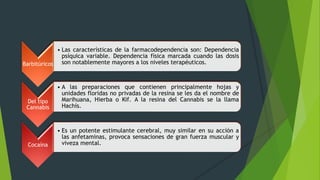 Barbitúricos
• Las características de la farmacodependencia son: Dependencia
psíquica variable. Dependencia física marcada cuando las dosis
son notablemente mayores a los niveles terapéuticos.
Del tipo
Cannabis
• A las preparaciones que contienen principalmente hojas y
unidades floridas no privadas de la resina se les da el nombre de
Marihuana, Hierba o Kif. A la resina del Cannabis se la llama
Hachís.
Cocaína
• Es un potente estimulante cerebral, muy similar en su acción a
las anfetaminas, provoca sensaciones de gran fuerza muscular y
viveza mental.
 
