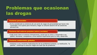 Problemas que ocasionan
las drogas
•Se ha considerado la existencia de una serie de rasgos de personalidad que hacen más
vulnerable a los sujetos para iniciarse y llegar al consumo abusivo de las sustancias
psicoactivas.
Factores personales
•Cada joven tiene un entorno interpersonal y social que es único y comprende a sus
padres, hermanos, compañeros y otros adultos importantes para su vida y desarrollo
Factores del entorno próximo (micro sociales)
•Asistimos a una creciente medicalización de los problemas humanos. La medicación, "la
pastilla", constituye la solución mágica de todo tipo de problemas.
Factores ambientales globales
 