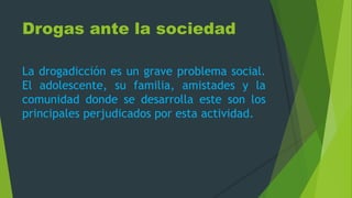Drogas ante la sociedad
La drogadicción es un grave problema social.
El adolescente, su familia, amistades y la
comunidad donde se desarrolla este son los
principales perjudicados por esta actividad.
 