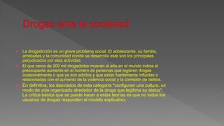  La drogadicción es un grave problema social. El adolescente, su familia,
amistades y la comunidad donde se desarrolla este son los principales
perjudicados por esta actividad.
 El que cerca de 200 mil drogadictos mueran al año en el mundo indica el
preocupante aumento en el número de personas que ingieren drogas
ocasionalmente o que ya son adictos y que están fuertemente influidas o
relacionadas con el aumento de la violencia social y la comisión de delitos.
 En definitiva, los desviados de esta categoría "configuran una cultura, un
modo de vida organizado alrededor de la droga que legitima su status".
La crítica básica que se puede hacer a estas teorías es que no todos los
usuarios de drogas responden al modelo explicativo.
 