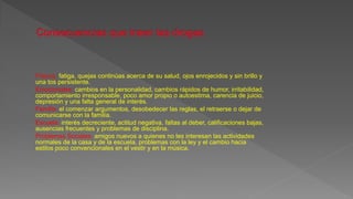 Físicos: fatiga, quejas continúas acerca de su salud, ojos enrojecidos y sin brillo y
una tos persistente.
Emocionales: cambios en la personalidad, cambios rápidos de humor, irritabilidad,
comportamiento irresponsable, poco amor propio o autoestima, carencia de juicio,
depresión y una falta general de interés.
Familia: el comenzar argumentos, desobedecer las reglas, el retraerse o dejar de
comunicarse con la familia.
Escuela: interés decreciente, actitud negativa, faltas al deber, calificaciones bajas,
ausencias frecuentes y problemas de disciplina.
Problemas Sociales: amigos nuevos a quienes no les interesan las actividades
normales de la casa y de la escuela, problemas con la ley y el cambio hacia
estilos poco convencionales en el vestir y en la música.
 