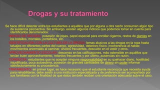 Se hace difícil detectar entre los estudiantes a aquéllos que por alguna u otra razón consumen algún tipo
de sustancia psicoactiva. Sin embargo, existen algunos indicios que podemos tomar en cuenta para
identificarlos denominados:
INDICIO DE DROGAS: posesión de pipas, papel especial para enrollar cigarros, restos de plantas en
los bolsillos, morrales, portafolios, etc.
IDENTIFICACION CON LA CULTURA DE LA DROGA: lemas alusivos a las drogas en la ropa hasta
tatuajes en diferentes partes del cuerpo, agresividad, deterioro físico, incoherencia al hablar,
movimientos anormales al caminar, olvidos frecuentes, descuido en el vestir y otros.
APROVECHAMIENTO ESCOLAR: descenso en las calificaciones, más ostensible en aquéllos que
tenían buen aprovechamiento, retardos frecuentes y por último, ausencias sin razón.
CONDUCTA: estudiantes que no aceptan ninguna responsabilidad en su quehacer diario, hostilidad
injustificada, poca autoestima, posesión de grandes cantidades de dinero sin poder informar
satisfactoriamente su procedencia.
TRATAMIENTO: en primer lugar, se hace necesario que el estudiante reconozca que necesita ayuda
para rehabilitarse; debe asistir a una institución especializada y de preferencia ser acompañado por
sus familiares con la finalidad de que éstos también reciban una orientación adecuada sobre el caso.
 