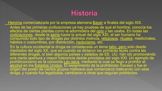 Heroína comercializada por la empresa alemana Bayer a finales del siglo XIX.
Antes de las primeras civilizaciones ya hay pruebas de que el hombre, conocía los
efectos de ciertas plantas como la adormidera del opio y las usaba. En todas las
civilizaciones, desde la asiria hasta la actual del siglo XXI, el ser humano ha
consumido todo tipo de drogas por distintos motivos, religiosos, rituales, medicinales,
hábitos o costumbres, por distracción, hedonismo, etc.
En la cultura occidental la droga es considerada un tema tabú, pero solo desde
mediados del siglo XX, que es cuando se dictaron las primeras leyes contra las
diferentes drogas, si bien algunos países y estados de EE. UU. han ido promoviendo
una cierta apertura y mayor tolerancia desde principios del siglo XXI. Un ejemplo de
prohibicionismo es la conocida Ley seca, mediante la cual se llegó a prohibir el
alcohol en los Estados Unidos. El experimento de la prohibición fracasó y fue el
origen del poder de ciertos grupos mafiosos que comenzaron traficando con esta
droga, y cuando fue legalizada, cambiaron a otras que seguían prohibidas.
 