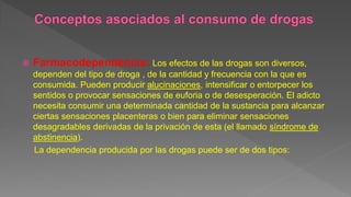  Farmacodependencia: Los efectos de las drogas son diversos,
dependen del tipo de droga , de la cantidad y frecuencia con la que es
consumida. Pueden producir alucinaciones, intensificar o entorpecer los
sentidos o provocar sensaciones de euforia o de desesperación. El adicto
necesita consumir una determinada cantidad de la sustancia para alcanzar
ciertas sensaciones placenteras o bien para eliminar sensaciones
desagradables derivadas de la privación de esta (el llamado síndrome de
abstinencia).
La dependencia producida por las drogas puede ser de dos tipos:
 