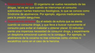  Dependencia física: El organismo se vuelve necesitado de las
drogas, tal es así que cuando se interrumpe el consumo
sobrevienen fuertes trastornos fisiológicos, lo que se conoce como
Síndrome de abstinencia. Por ejemplo, algunos medicamentos
para la presión sanguínea.
 Dependencia psíquica: Es el estado de euforia que se siente
cuando se consume droga, y que lleva a buscar nuevamente el
consumo para evitar el malestar u obtener placer. El individuo
siente una imperiosa necesidad de consumir droga, y experimenta
un desplome emocional cuando no la consigue. Por ejemplo, la
abstinencia de la cocaína no trae síntomas como vómitos ni
escalofríos como en el caso de la heroína.
 