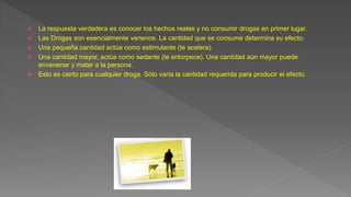  La respuesta verdadera es conocer los hechos reales y no consumir drogas en primer lugar.
 Las Drogas son esencialmente venenos. La cantidad que se consume determina su efecto.
 Una pequeña cantidad actúa como estimulante (te acelera).
 Una cantidad mayor, actúa como sedante (te entorpece). Una cantidad aún mayor puede
envenenar y matar a la persona.
 Esto es cierto para cualquier droga. Sólo varía la cantidad requerida para producir el efecto.
 