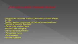 Las personas consumen drogas porque quieren cambiar algo en
su vida.
Aquí hay algunas razones que los jóvenes han expresado con
respecto al consumo de drogas:
•Para encajar en el ambiente
•Para evadirse o relajarse
•Para disipar el aburrimiento
•Para parecer mayor
•Para rebelarse
•Para experimentar
 