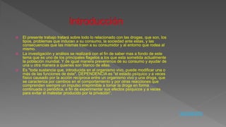  El presente trabajo tratará sobre todo lo relacionado con las drogas, que son, los
tipos, problemas que inducen a su consumo, la sociedad ante estas, y las
consecuencias que las mismas traen a su consumidor y al entorno que rodea al
mismo.
 La investigación y análisis se realizará con el fin de saber mas a fondo de este
tema que es uno de los principales flagelos a los que esta sometida actualmente
la población mundial. Y de igual manera prevenirnos de su consumo y ayudar de
una u otra manera a quienes son blanco de ellas.
 Es "toda sustancia que, introducida en el organismo vivo, puede modificar una o
más de las funciones de éste". DEPENDENCIA es "el estado psíquico y a veces
físico causado por la acción recíproca entre un organismo vivo y una droga, que
se caracteriza por cambios en el comportamiento y por otras reacciones que
comprenden siempre un impulso irreprimible a tomar la droga en forma
continuada o periódica, a fin de experimentar sus efectos psíquicos y a veces
para evitar el malestar producido por la privación“.
SIGUIENTE
 