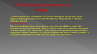 Los factores relacionados con la génesis del consumo de drogas se han agrupado en tres
categorías: factores personales, influencias micro sociales o interpersonales, e influencias
ambientales globales.
Factores personales:
Se ha considerado la existencia de una serie de rasgos de personalidad que hacen más
vulnerable a los sujetos para iniciarse y llegar al consumo abusivo de las sustancias psicoactivas.
Características tales como: inconformismo social, baja motivación para el rendimiento académico,
independencia, rebeldía, tendencia a la búsqueda de sensaciones nuevas e intensas, tolerancia a
la desviación, tendencias antisociales tempranas (agresividad, delincuencia,...).
 