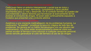 Factores del entorno próximo (micro sociales):
Cada joven tiene un entorno interpersonal y social que es único y
comprende a sus padres, hermanos, compañeros y otros adultos
importantes para su vida y desarrollo. En el contexto familiar se pueden dar
circunstancias y ciertos factores que favorezcan el acercamiento de los
jóvenes al consumo de drogas. El joven está continuamente expuesto a
modelos que presentan una conducta adictiva.
Factores ambientales globales:
Asistimos a una creciente medicalización de los problemas humanos. La
medicación, "la pastilla", constituye la solución mágica de todo tipo de
problemas. Se genera así un hábito farmacológico con uso abusivo del
medicamento. Los niños están acostumbrados a observar cómo sus
padres acuden al fármaco como solución a cualquier desajuste personal;
siendo sencillo generalizar el culto del fármaco al uso de las drogas.
 