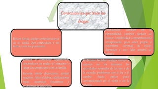 Consecuencias que traenlas
drogas
Emocionales: cambios en la
personalidad, cambios rápidos de
humor, irritabilidad, comportamiento
irresponsable, poco amor propio o
autoestima, carencia de juicio,
depresión y una falta general de
interés
Problemas Sociales: amigos nuevos a
quienes no les interesan las
actividades normales de la casa y de
la escuela, problemas con la ley y el
cambio hacia estilos poco
convencionales en el vestir y en la
música.
Familia: el comenzar argumentos,
desobedecer las reglas, el retraerse o
dejar de comunicarse con la familia.
Escuela: interés decreciente, actitud
negativa, faltas al deber, calificaciones
bajas, ausencias frecuentes y
problemas de disciplina
Físicos: fatiga, quejas continúas acerca
de su salud, ojos enrojecidos y sin
brillo y una tos persistente.
 