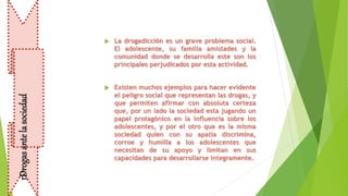  La drogadicción es un grave problema social.
El adolescente, su familia amistades y la
comunidad donde se desarrolla este son los
principales perjudicados por esta actividad.
 Existen muchos ejemplos para hacer evidente
el peligro social que representan las drogas, y
que permiten afirmar con absoluta certeza
que, por un lado la sociedad esta jugando un
papel protagónico en la influencia sobre los
adolescentes, y por el otro que es la misma
sociedad quien con su apatía discrimina,
corroe y humilla a los adolescentes que
necesitan de su apoyo y limitan en sus
capacidades para desarrollarse íntegramente.
DrogasantelasociedadDrogasantelasociedad
 