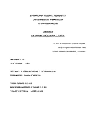 DIPLOMATURA EN PSICODRAMA Y CORPOREIDAD 
UNIVERSIDAD ABIERTA INTERAMERICANA 
INSTITUTO DE LA MASCARA 
MONOGRAFÍA 
“UN UNIVERSO EN BÚSQUEDA DE LA VERDAD” 
“Lo difícil de entrelazar las diferentes verdades. 
Las que surgen como azares de la vida y 
aquellas verdades que son eternas y culturales.” 
GRACIELA RITA LOPEZ. 
Lic. En Psicología. - UAI.- 
PROFESORES: Dr. MARIO BUCHBINDER Y LIC. ELINA MATOSO 
COORDINADORA: CLAUDIA D’AGOSTINO. 
PERÍODO CURSADO: 2013-2014 
CLASE SELECCIONADA PARA EL TRABAJO 13-07-2013 
FECHA DEPRESENTACION: MARZO DEL 2014 
 