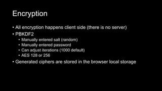 Encryption
• All encryption happens client side (there is no server)
• PBKDF2
• Manually entered salt (random)
• Manually entered password
• Can adjust iterations (1000 default)
• AES 128 or 256
• Generated ciphers are stored in the browser local storage
 