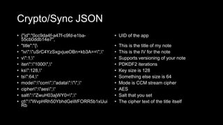 Crypto/Sync JSON
• {"id":"0cc9da4f-a47f-c9fd-e1ba-
55cb0ddb14e7",
• "title":"{
• "iv":"uSrC4YzSxgvjueOBn+kb3A==",“
• v":1,“
• iter":"1000",“
• ks":128,“
• ts":64,“
• mode":"ccm","adata":"",“
• cipher":"aes",“
• salt":"ZwuH03ajWY0=",“
• ct":"WvpHRh50YbhdGeWFORR5b1xUui
Rb
• UID of the app
• This is the title of my note
• This is the IV for the note
• Supports versioning of your note
• PDKDF2 iterations
• Key size is 128
• Something else size is 64
• Mode is CCM stream cipher
• AES
• Salt that you set
• The cipher text of the title itself
 