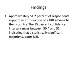 Findings
1. Approximately 51.2 percent of respondents
support an introduction of a UBI scheme to
their country. The 95 percent confidence
interval ranges between 50.4 and 52,
indicating that a statistically significant
majority support UBI.
 
