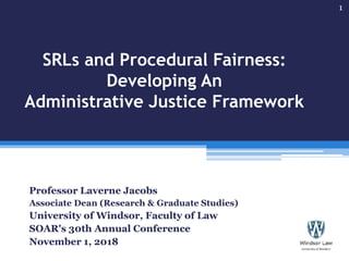SRLs and Procedural Fairness:
Developing An
Administrative Justice Framework
Professor Laverne Jacobs
Associate Dean (Research & Graduate Studies)
University of Windsor, Faculty of Law
SOAR's 30th Annual Conference
November 1, 2018
1
 