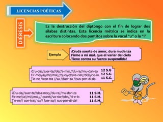 LICENCIAS POÉTICASDIÉRESISEs la destrucción del diptongo con el fin de lograr dos silabas distintas. Esta licencia métrica se indica en la escritura colocando dos puntitos sobre la vocal “u” o la “i”¡Cruda suerte de amor, dura mudanzaFirme a mi mal, que el variar del cieloTiene contra su fuerza suspendida!Ejemplo¡Cru-da//suer-te//de//a-mor,//du-ra//mu-dan-zaFir-me//a//mi//mal,//que//el//va-riar//del//cie-loTie-ne //con-tra //su //fuer-za //sus-pen-di-da!12 S.G                                                                                                            12 S.G.                                                                                                                 11 S.G.¡Cru-da//suer-te//dea-mor,//du-ra//mu-dan-zaFir-me//a//mi//mal,// queel//va-riar//del//cï-e-loTie-ne// con-tra// su// fuer-za// sus-pen-di-da!11 S.M.                                                                                              11 S.M.                                                                                             11 S.M.