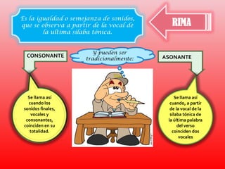 RIMAEs la igualdad o semejanza de sonidos, que se observa a partir de la vocal de la ultima silaba tónica.   Y pueden ser tradicionalmente:CONSONANTEASONANTESe llama así cuando los sonidos finales, vocales y consonantes, coinciden en su totalidad.Se llama así cuando, a partir de la vocal de la sílaba tónica de la última palabra del verso coinciden dos vocales