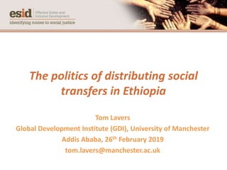 The politics of distributing social
transfers in Ethiopia
Tom Lavers
Global Development Institute (GDI), University of Manchester
Addis Ababa, 26th February 2019
tom.lavers@manchester.ac.uk
 