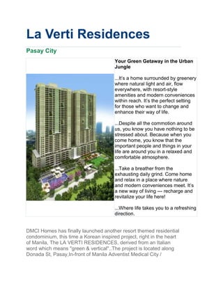La Verti Residences
Pasay City
                                       Your Green Getaway in the Urban
                                       Jungle

                                       ...It's a home surrounded by greenery
                                       where natural light and air, flow
                                       everywhere, with resort-style
                                       amenities and modern conveniences
                                       within reach. It’s the perfect setting
                                       for those who want to change and
                                       enhance their way of life.

                                       ...Despite all the commotion around
                                       us, you know you have nothing to be
                                       stressed about. Because when you
                                       come home, you know that the
                                       important people and things in your
                                       life are around you in a relaxed and
                                       comfortable atmosphere.

                                       ...Take a breather from the
                                       exhausting daily grind. Come home
                                       and relax in a place where nature
                                       and modern conveniences meet. It’s
                                       a new way of living --- recharge and
                                       revitalize your life here!

                                       ...Where life takes you to a refreshing
                                       direction.


DMCI Homes has finally launched another resort themed residential
condominium, this time a Korean inspired project, right in the heart
of Manila, The LA VERTI RESIDENCES, derived from an Italian
word which means "green & vertical"..The project is located along
Donada St, Pasay,In-front of Manila Adventist Medical City /
 