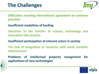 The Challenges
Difficulties reaching international agreement on common
priorities
Insufficient modalities of funding
Obstacles to the transfer of science, technology and
innovation into practice
Insufficient participation of relevant actors in society
The lack of integration of countries with weak scientific
infrastructure
Problems of intellectual property mangement for
applications of new technologies
 