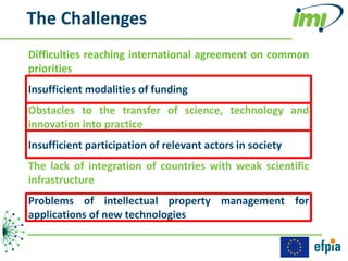 The Challenges
Difficulties reaching international agreement on common
priorities
Insufficient modalities of funding
Obstacles to the transfer of science, technology and
innovation into practice
Insufficient participation of relevant actors in society
The lack of integration of countries with weak scientific
infrastructure
Problems of intellectual property management for
applications of new technologies
 