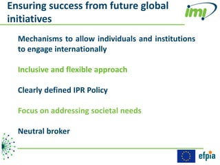 Ensuring success from future global
initiatives
  Mechanisms to allow individuals and institutions
  to engage internationally

  Inclusive and flexible approach

  Clearly defined IPR Policy

  Focus on addressing societal needs

  Neutral broker
 