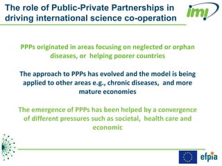 The role of Public-Private Partnerships in
driving international science co-operation


   PPPs originated in areas focusing on neglected or orphan
             diseases, or helping poorer countries

   The approach to PPPs has evolved and the model is being
    applied to other areas e.g., chronic diseases, and more
                      mature economies

   The emergence of PPPs has been helped by a convergence
    of different pressures such as societal, health care and
                            economic
 